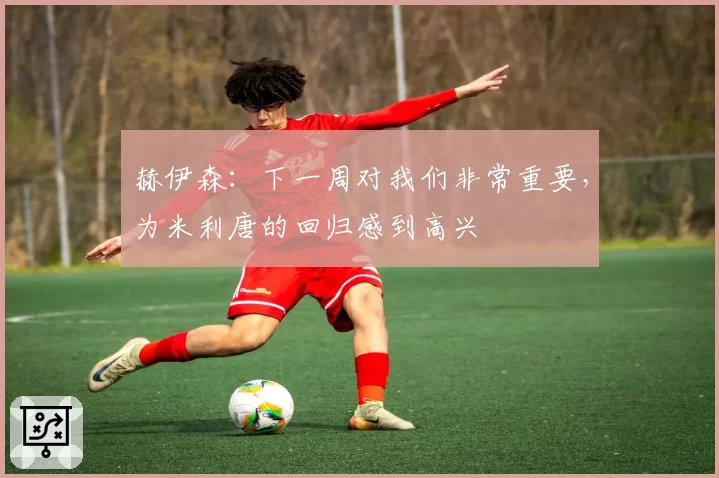 赫伊森:下一周对我们非常重要,为米利唐的回归感到高兴