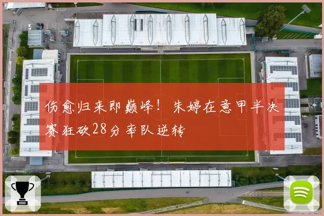 伤愈归来即巅峰！朱婷在意甲半决赛狂砍28分率队逆转