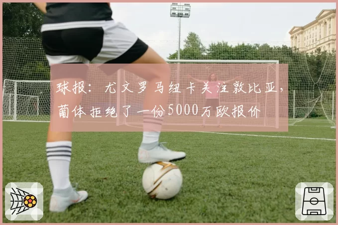 球报:尤文罗马纽卡关注敦比亚,葡体拒绝了一份5000万欧报价