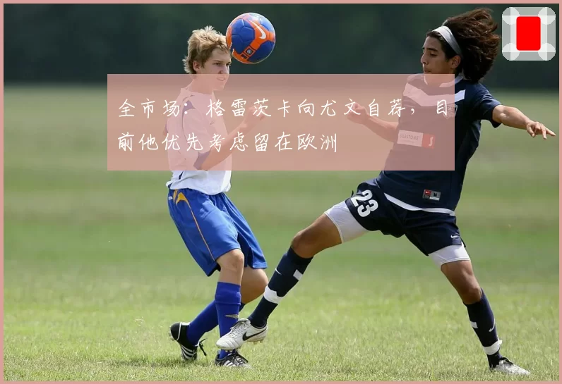 全市场:格雷茨卡向尤文自荐,目前他优先考虑留在欧洲