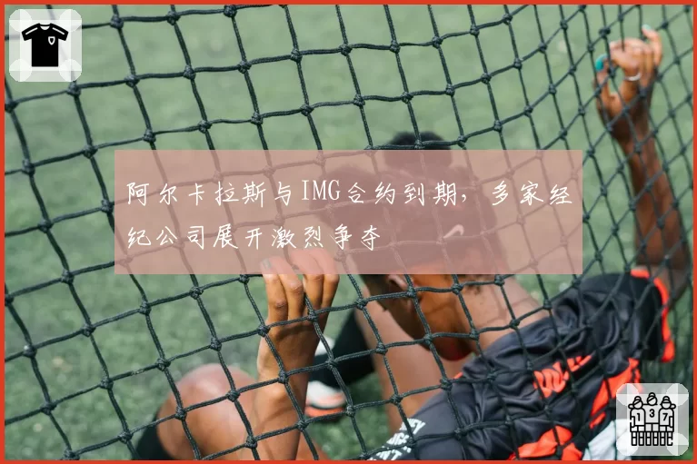 阿尔卡拉斯与IMG合约到期，多家经纪公司展开激烈争夺