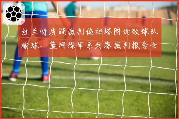 杜兰特质疑裁判偏袒塔图姆致球队输球，篮网绿军系列赛裁判报告会否再掀波澜？