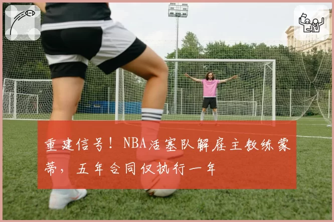 重建信号！NBA活塞队解雇主教练蒙蒂，五年合同仅执行一年